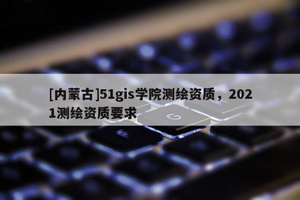 [內(nèi)蒙古]51gis學(xué)院測繪資質(zhì)，2021測繪資質(zhì)要求