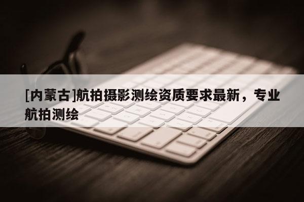 [內(nèi)蒙古]航拍攝影測繪資質(zhì)要求最新，專業(yè)航拍測繪