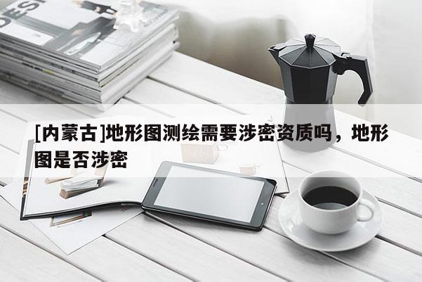 [內(nèi)蒙古]地形圖測(cè)繪需要涉密資質(zhì)嗎，地形圖是否涉密