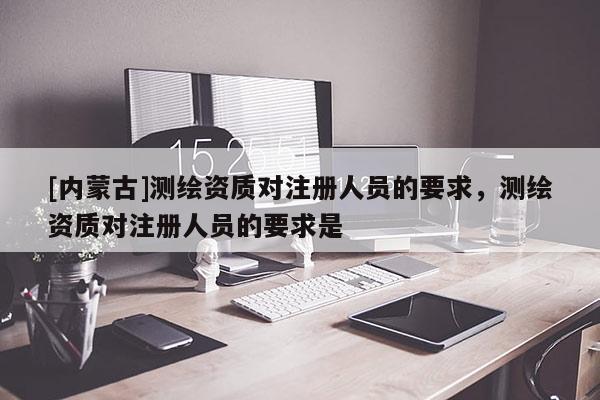 [內(nèi)蒙古]測(cè)繪資質(zhì)對(duì)注冊(cè)人員的要求，測(cè)繪資質(zhì)對(duì)注冊(cè)人員的要求是