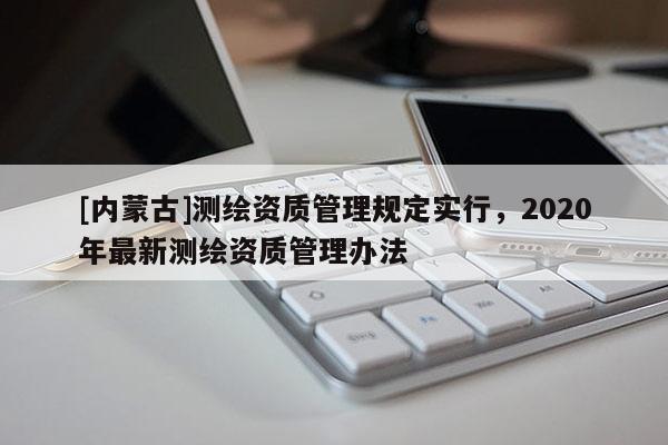 [內(nèi)蒙古]測繪資質(zhì)管理規(guī)定實(shí)行，2020年最新測繪資質(zhì)管理辦法