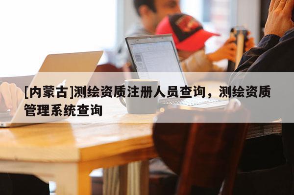 [內(nèi)蒙古]測(cè)繪資質(zhì)注冊(cè)人員查詢，測(cè)繪資質(zhì)管理系統(tǒng)查詢