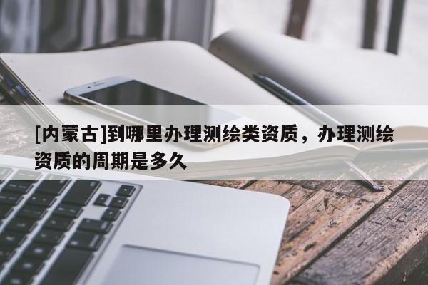 [內(nèi)蒙古]到哪里辦理測繪類資質(zhì)，辦理測繪資質(zhì)的周期是多久