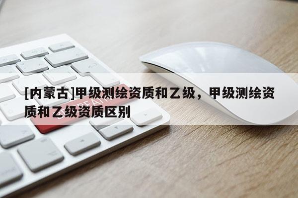 [內(nèi)蒙古]甲級測繪資質(zhì)和乙級，甲級測繪資質(zhì)和乙級資質(zhì)區(qū)別
