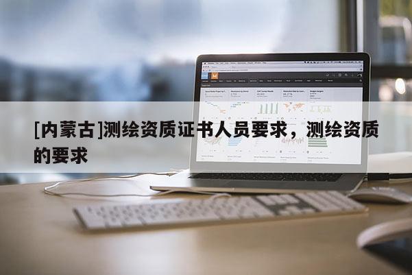[內(nèi)蒙古]測繪資質(zhì)證書人員要求，測繪資質(zhì)的要求
