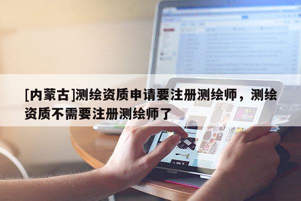[內(nèi)蒙古]測繪資質(zhì)申請要注冊測繪師，測繪資質(zhì)不需要注冊測繪師了