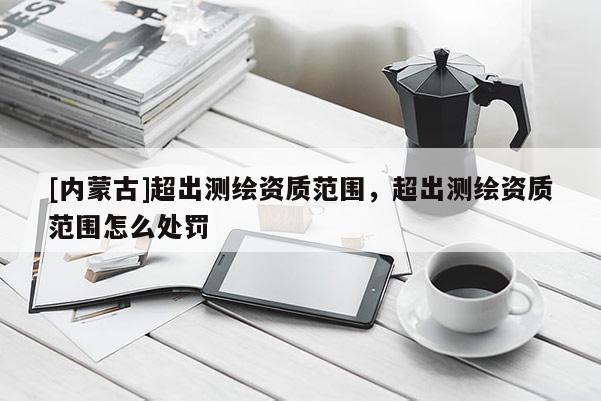 [內(nèi)蒙古]超出測繪資質(zhì)范圍，超出測繪資質(zhì)范圍怎么處罰