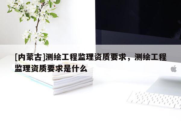 [內(nèi)蒙古]測繪工程監(jiān)理資質(zhì)要求，測繪工程監(jiān)理資質(zhì)要求是什么