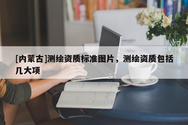 [內(nèi)蒙古]測(cè)繪資質(zhì)標(biāo)準(zhǔn)圖片，測(cè)繪資質(zhì)包括幾大項(xiàng)