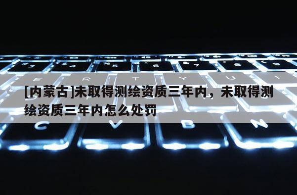 [內(nèi)蒙古]未取得測繪資質(zhì)三年內(nèi)，未取得測繪資質(zhì)三年內(nèi)怎么處罰