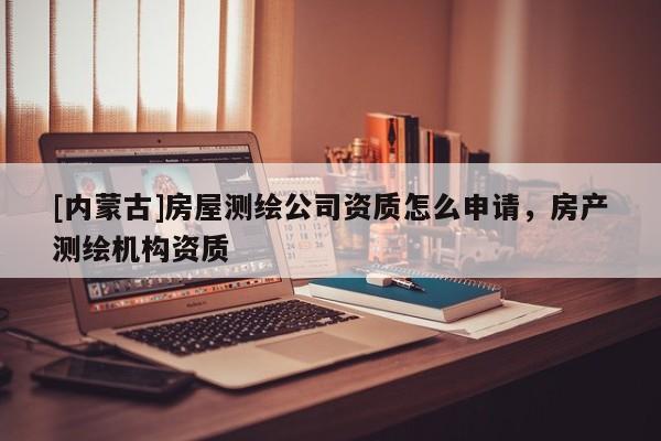 [內(nèi)蒙古]房屋測(cè)繪公司資質(zhì)怎么申請(qǐng)，房產(chǎn)測(cè)繪機(jī)構(gòu)資質(zhì)