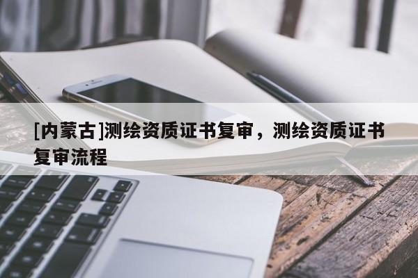 [內(nèi)蒙古]測繪資質(zhì)證書復(fù)審，測繪資質(zhì)證書復(fù)審流程