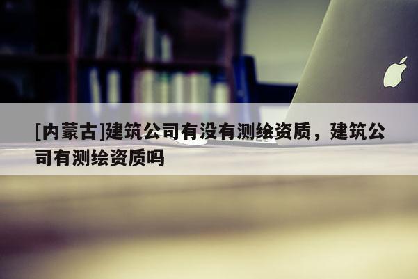 [內(nèi)蒙古]建筑公司有沒有測繪資質(zhì)，建筑公司有測繪資質(zhì)嗎