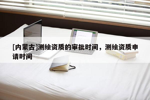 [內(nèi)蒙古]測(cè)繪資質(zhì)的審批時(shí)間，測(cè)繪資質(zhì)申請(qǐng)時(shí)間
