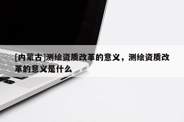 [內(nèi)蒙古]測繪資質(zhì)改革的意義，測繪資質(zhì)改革的意義是什么