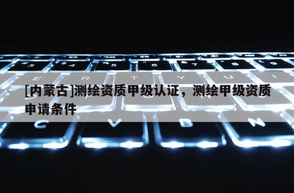 [內(nèi)蒙古]測繪資質(zhì)甲級認證，測繪甲級資質(zhì)申請條件