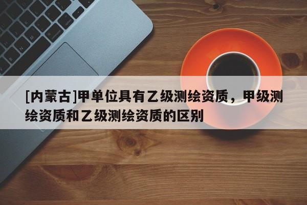 [內(nèi)蒙古]甲單位具有乙級測繪資質(zhì)，甲級測繪資質(zhì)和乙級測繪資質(zhì)的區(qū)別