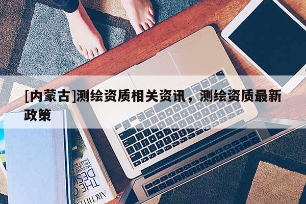 [內(nèi)蒙古]測繪資質(zhì)相關(guān)資訊，測繪資質(zhì)最新政策