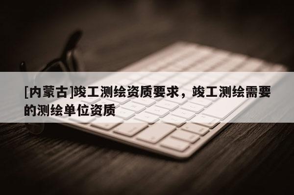[內(nèi)蒙古]竣工測繪資質(zhì)要求，竣工測繪需要的測繪單位資質(zhì)