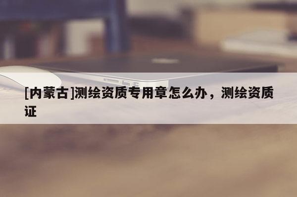 [內(nèi)蒙古]測(cè)繪資質(zhì)專用章怎么辦，測(cè)繪資質(zhì)證