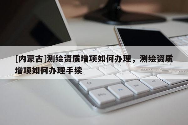 [內(nèi)蒙古]測(cè)繪資質(zhì)增項(xiàng)如何辦理，測(cè)繪資質(zhì)增項(xiàng)如何辦理手續(xù)
