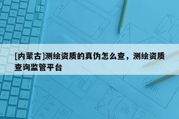 [內(nèi)蒙古]測繪資質(zhì)的真?zhèn)卧趺床椋瑴y繪資質(zhì)查詢監(jiān)管平臺