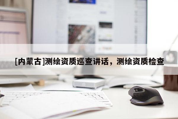 [內(nèi)蒙古]測(cè)繪資質(zhì)巡查講話，測(cè)繪資質(zhì)檢查