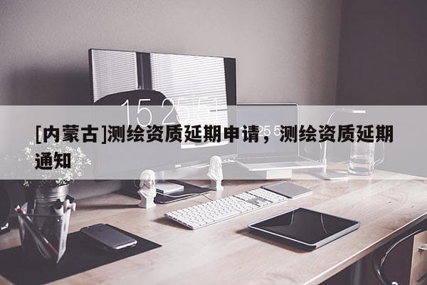 [內(nèi)蒙古]測(cè)繪資質(zhì)延期申請(qǐng)，測(cè)繪資質(zhì)延期通知