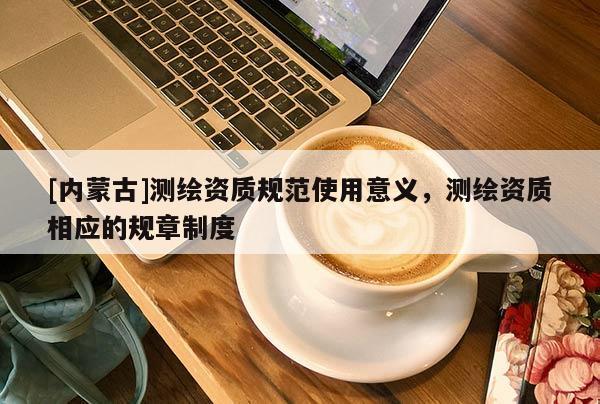 [內(nèi)蒙古]測繪資質(zhì)規(guī)范使用意義，測繪資質(zhì)相應(yīng)的規(guī)章制度