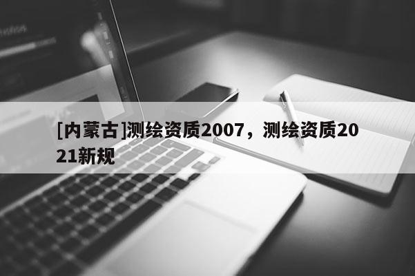 [內蒙古]測繪資質2007，測繪資質2021新規(guī)