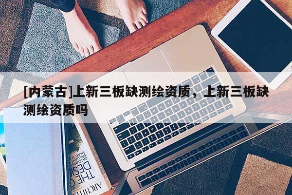 [內(nèi)蒙古]上新三板缺測繪資質(zhì)，上新三板缺測繪資質(zhì)嗎
