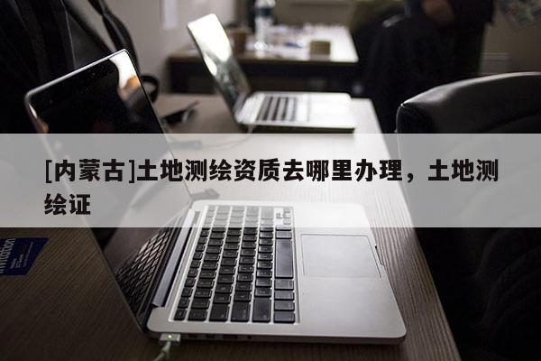 [內(nèi)蒙古]土地測(cè)繪資質(zhì)去哪里辦理，土地測(cè)繪證