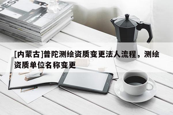 [內(nèi)蒙古]普陀測(cè)繪資質(zhì)變更法人流程，測(cè)繪資質(zhì)單位名稱(chēng)變更