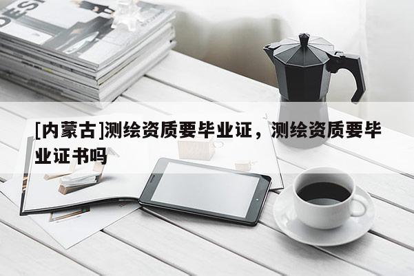 [內(nèi)蒙古]測(cè)繪資質(zhì)要畢業(yè)證，測(cè)繪資質(zhì)要畢業(yè)證書嗎