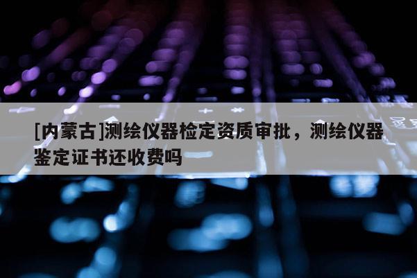 [內(nèi)蒙古]測(cè)繪儀器檢定資質(zhì)審批，測(cè)繪儀器鑒定證書還收費(fèi)嗎