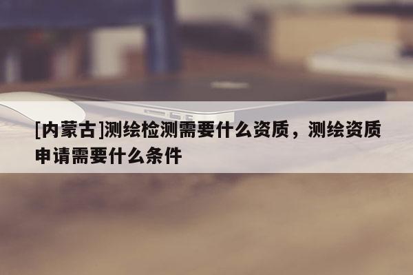 [內(nèi)蒙古]測(cè)繪檢測(cè)需要什么資質(zhì)，測(cè)繪資質(zhì)申請(qǐng)需要什么條件