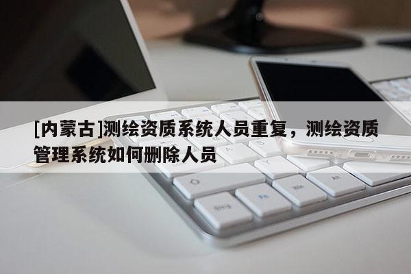[內(nèi)蒙古]測繪資質(zhì)系統(tǒng)人員重復(fù)，測繪資質(zhì)管理系統(tǒng)如何刪除人員