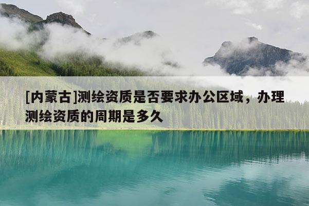 [內(nèi)蒙古]測繪資質(zhì)是否要求辦公區(qū)域，辦理測繪資質(zhì)的周期是多久