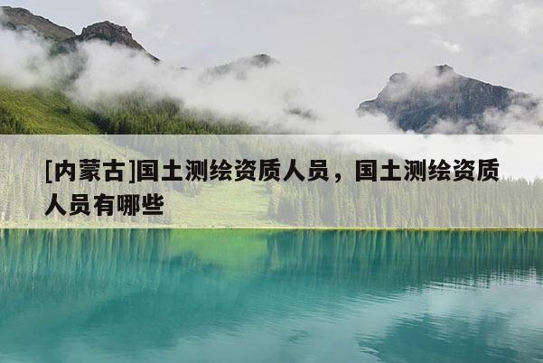 [內(nèi)蒙古]國土測繪資質(zhì)人員，國土測繪資質(zhì)人員有哪些