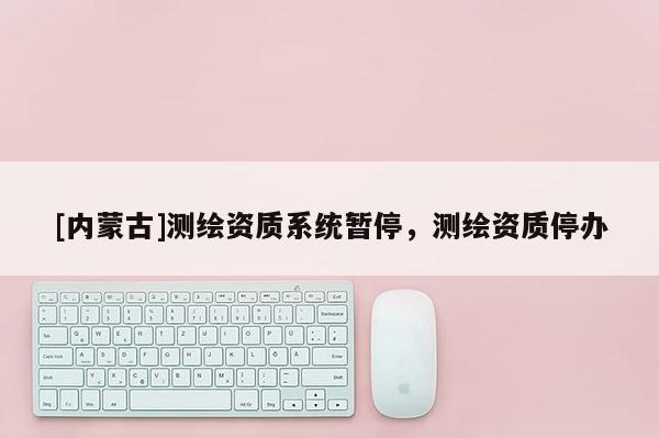[內(nèi)蒙古]測繪資質(zhì)系統(tǒng)暫停，測繪資質(zhì)停辦