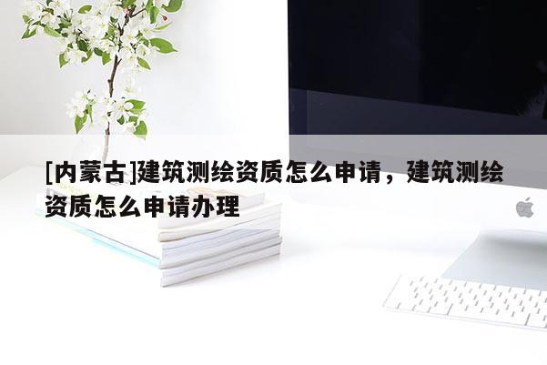 [內(nèi)蒙古]建筑測繪資質(zhì)怎么申請，建筑測繪資質(zhì)怎么申請辦理
