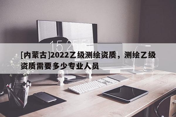 [內蒙古]2022乙級測繪資質，測繪乙級資質需要多少專業(yè)人員