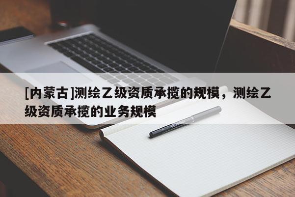 [內(nèi)蒙古]測(cè)繪乙級(jí)資質(zhì)承攬的規(guī)模，測(cè)繪乙級(jí)資質(zhì)承攬的業(yè)務(wù)規(guī)模