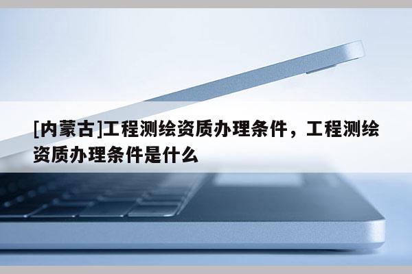 [內(nèi)蒙古]工程測(cè)繪資質(zhì)辦理?xiàng)l件，工程測(cè)繪資質(zhì)辦理?xiàng)l件是什么