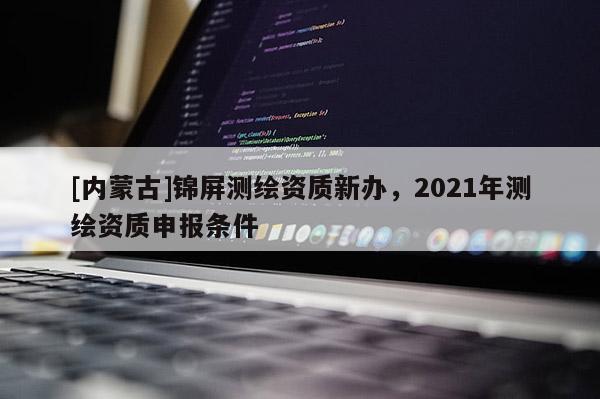 [內(nèi)蒙古]錦屏測(cè)繪資質(zhì)新辦，2021年測(cè)繪資質(zhì)申報(bào)條件