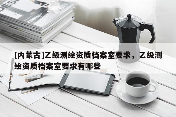 [內(nèi)蒙古]乙級測繪資質(zhì)檔案室要求，乙級測繪資質(zhì)檔案室要求有哪些