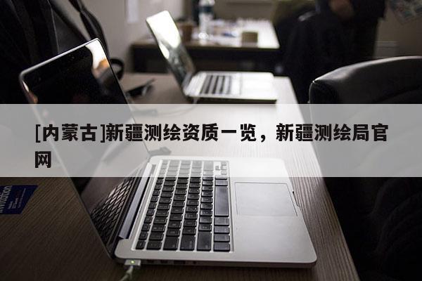 [內(nèi)蒙古]新疆測(cè)繪資質(zhì)一覽，新疆測(cè)繪局官網(wǎng)