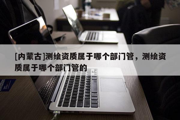 [內(nèi)蒙古]測繪資質(zhì)屬于哪個部門管，測繪資質(zhì)屬于哪個部門管的