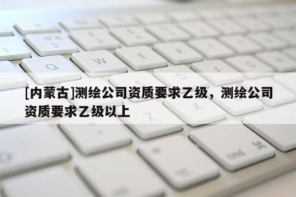 [內(nèi)蒙古]測繪公司資質(zhì)要求乙級，測繪公司資質(zhì)要求乙級以上