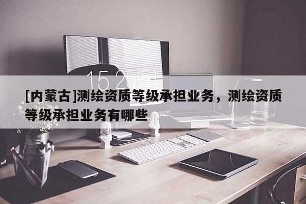[內(nèi)蒙古]測繪資質(zhì)等級承擔(dān)業(yè)務(wù)，測繪資質(zhì)等級承擔(dān)業(yè)務(wù)有哪些